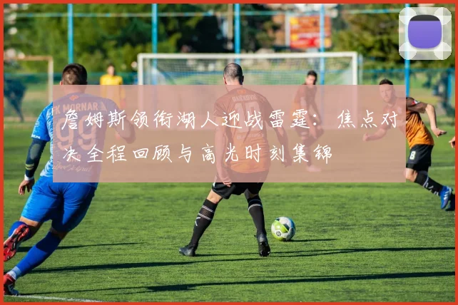 詹姆斯领衔湖人迎战雷霆：焦点对决全程回顾与高光时刻集锦