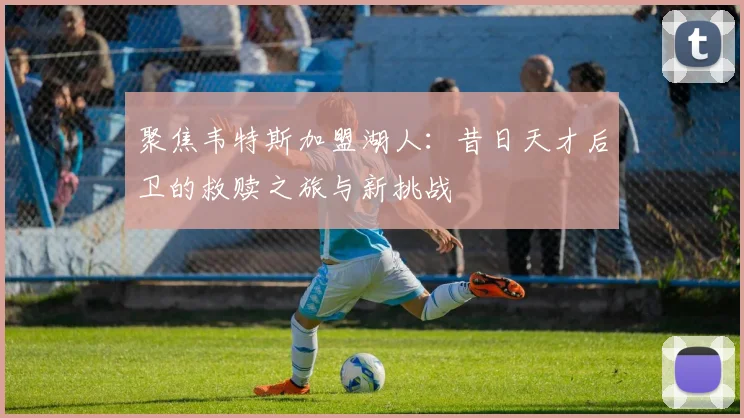 聚焦韦特斯加盟湖人：昔日天才后卫的救赎之旅与新挑战