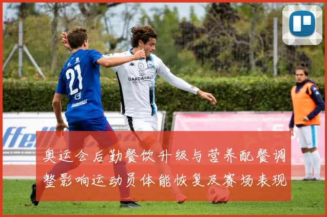 奥运会后勤餐饮升级与营养配餐调整影响运动员体能恢复及赛场表现