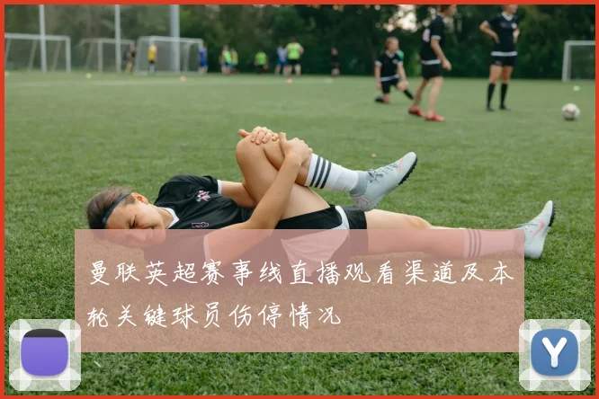 曼联英超赛事线直播观看渠道及本轮关键球员伤停情况