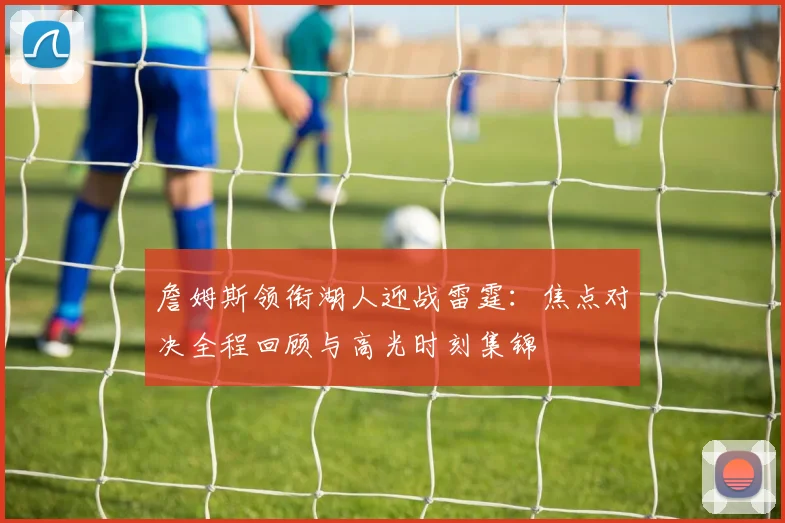 詹姆斯领衔湖人迎战雷霆：焦点对决全程回顾与高光时刻集锦