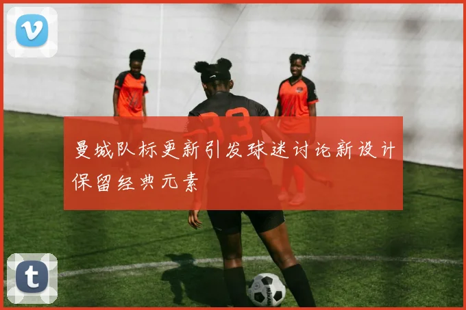 曼城队标更新引发球迷讨论新设计保留经典元素