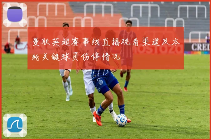曼联英超赛事线直播观看渠道及本轮关键球员伤停情况