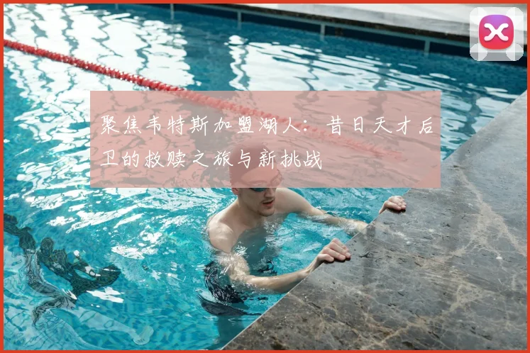 聚焦韦特斯加盟湖人：昔日天才后卫的救赎之旅与新挑战